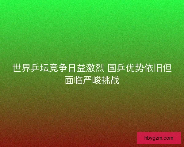世界乒坛竞争日益激烈 国乒优势依旧但面临严峻挑战