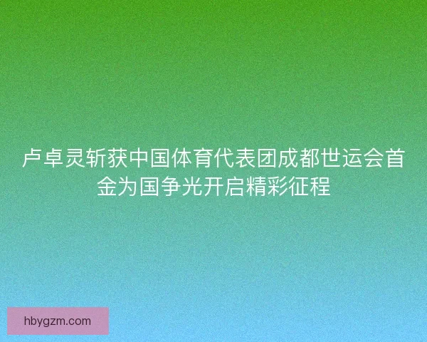 卢卓灵斩获中国体育代表团成都世运会首金为国争光开启精彩征程